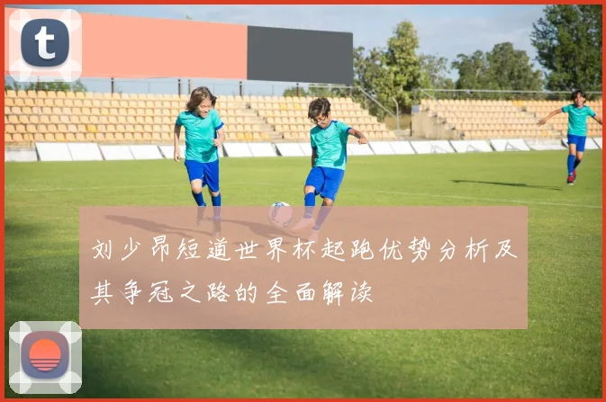 刘少昂短道世界杯起跑优势分析及其争冠之路的全面解读