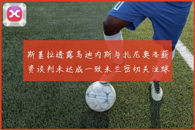 斯基拉透露乌迪内斯与扎尼奥洛薪资谈判未达成一致米兰密切关注球员动态