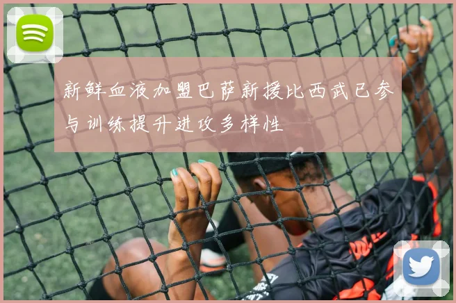 新鲜血液加盟巴萨新援比西武已参与训练提升进攻多样性