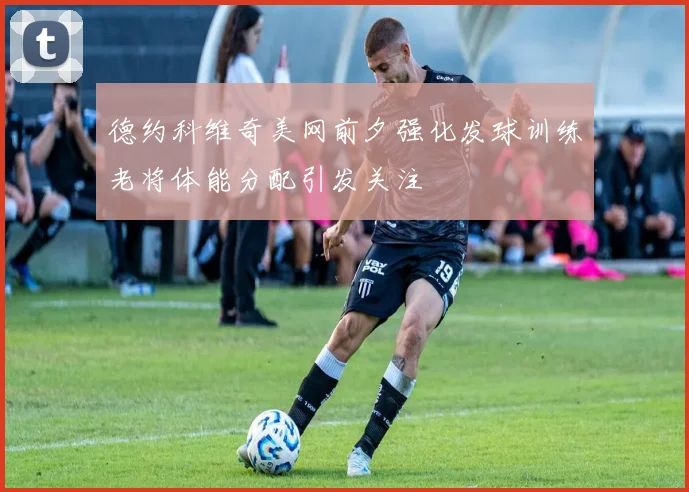 德约科维奇美网前夕强化发球训练老将体能分配引发关注