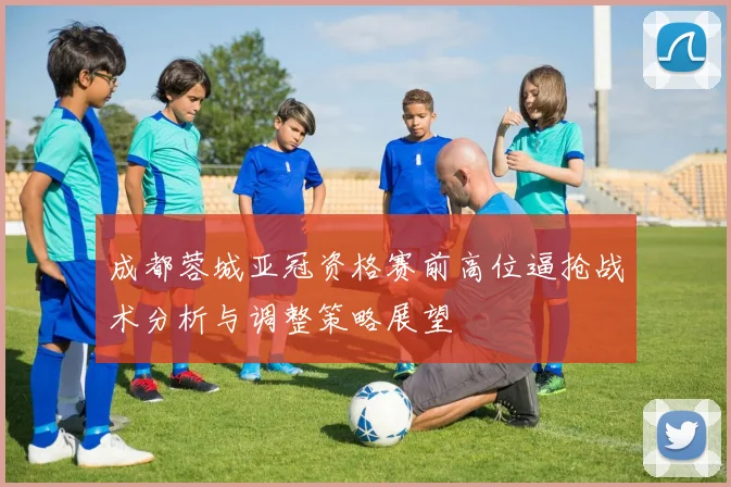 成都蓉城亚冠资格赛前高位逼抢战术分析与调整策略展望