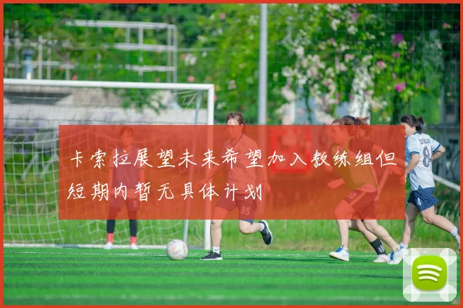 卡索拉展望未来希望加入教练组但短期内暂无具体计划