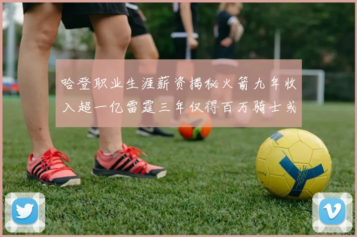 哈登职业生涯薪资揭秘火箭九年收入超一亿雷霆三年仅得百万骑士或成新高