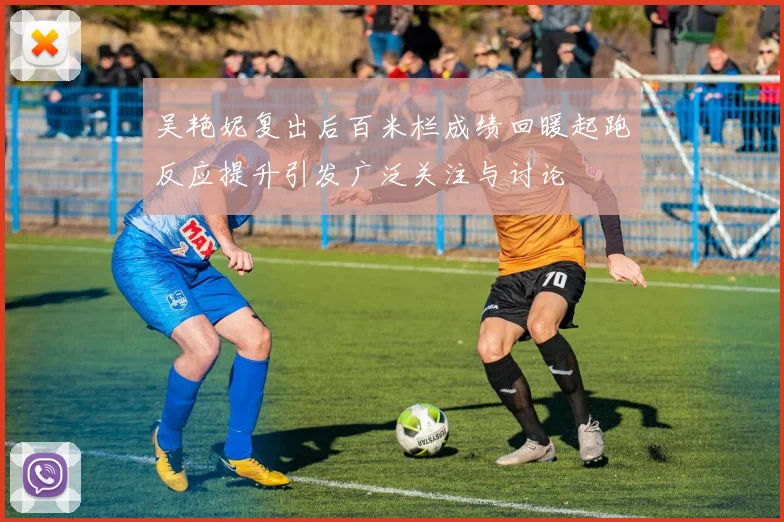 吴艳妮复出后百米栏成绩回暖起跑反应提升引发广泛关注与讨论