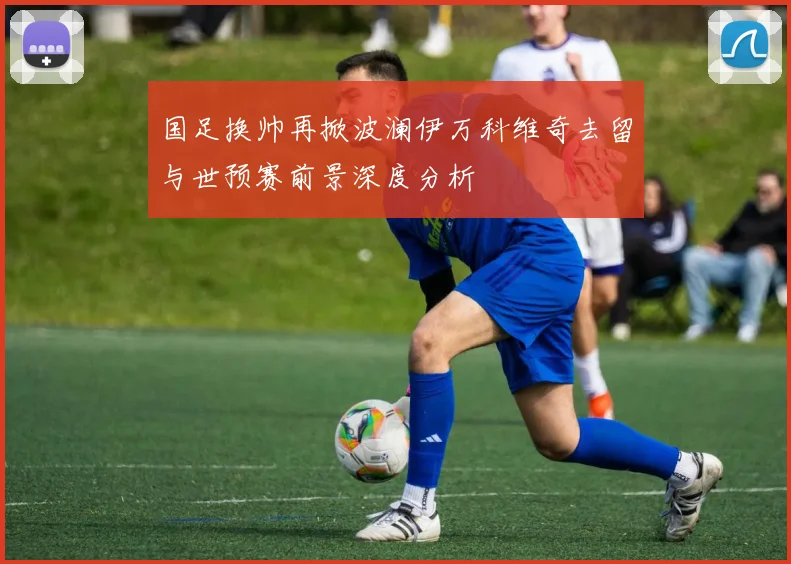 国足换帅再掀波澜伊万科维奇去留与世预赛前景深度分析